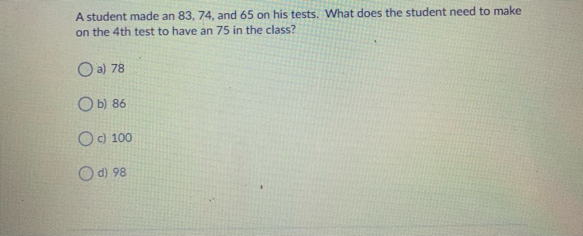 A student made an 83, 74, and 65 on his tests. What does the student need to make
on the 4th test to have an 75 in the class?
O a) 78
O b) 86
O ) 100
O d) 98
