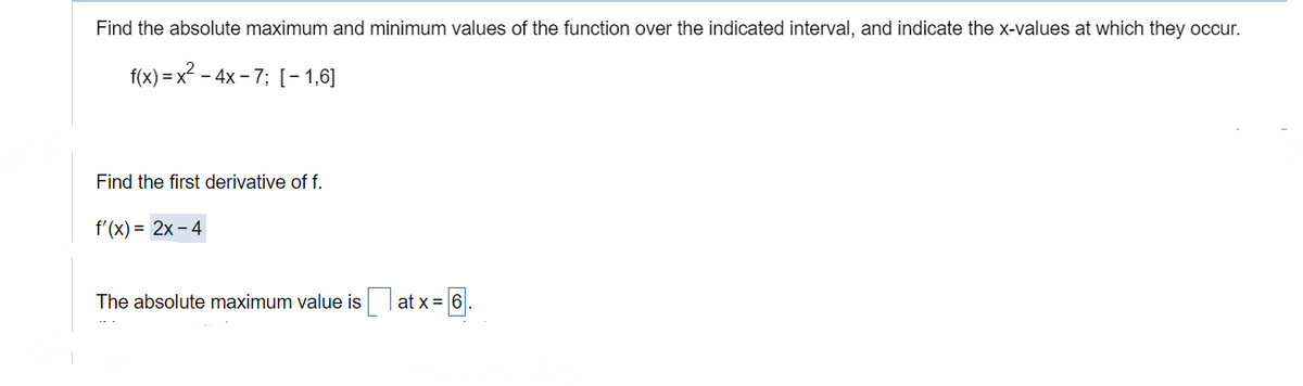 Find the absolute maximum and minimum values of the function over the indicated interval, and indicate the x-values at which they occur.
f(x)=x²-4x-7; [-1,6]
Find the first derivative of f.
f'(x)=2x-4
The absolute maximum value is at x=6