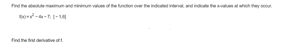 Find the absolute maximum and minimum values of the function over the indicated interval, and indicate the x-values at which they occur.
f(x) x²-4x-7; [-1,6]
Find the first derivative of f.