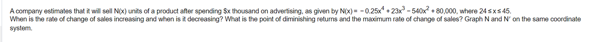 A company estimates that it will sell N(x) units of a product after spending $x thousand on advertising, as given by N(x) = -0.25x+23x³-540x² + 80,000, where 24 sxs 45.
When is the rate of change of sales increasing and when is it decreasing? What is the point of diminishing returns and the maximum rate of change of sales? Graph N and N' on the same coordinate
system.