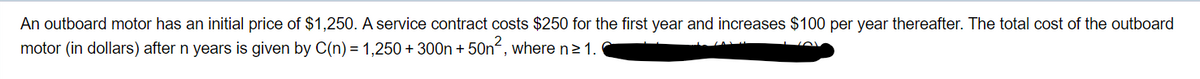 An outboard motor has an initial price of $1,250. A service contract costs $250 for the first year and increases $100 per year thereafter. The total cost of the outboard
motor (in dollars) after n years is given by C(n) = 1,250+300n + 50n2, where n≥ 1.