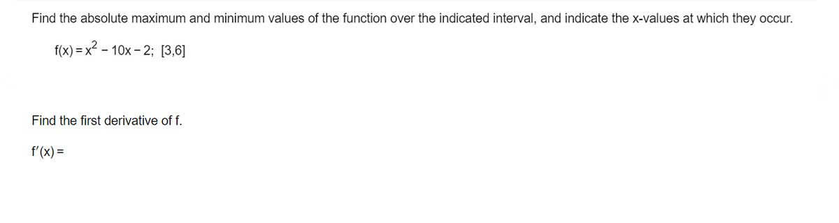 Find the absolute maximum and minimum values of the function over the indicated interval, and indicate the x-values at which they occur.
f(x) x²-10x-2: [3,6]
Find the first derivative of f.
f'(x)=