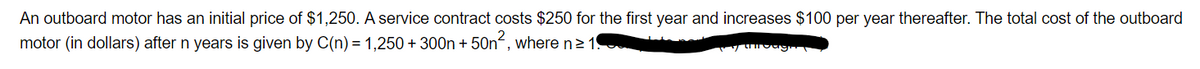 An outboard motor has an initial price of $1,250. A service contract costs $250 for the first year and increases $100 per year thereafter. The total cost of the outboard
motor (in dollars) after n years is given by C(n) = 1,250 + 300n+ 50n2, where n≥ 19