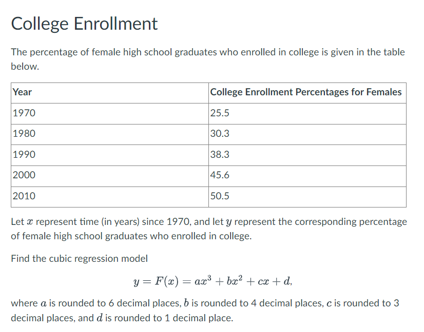 College Enrollment
The percentage of female high school graduates who enrolled in college is given in the table
below.
Year
1970
1980
1990
2000
2010
College Enrollment Percentages for Females
25.5
30.3
38.3
45.6
50.5
Let a represent time (in years) since 1970, and let y represent the corresponding percentage
of female high school graduates who enrolled in college.
Find the cubic regression model
y = F(x) = ax³ + bx² + cx+d,
where a is rounded to 6 decimal places, b is rounded to 4 decimal places, c is rounded to 3
decimal places, and d is rounded to 1 decimal place.