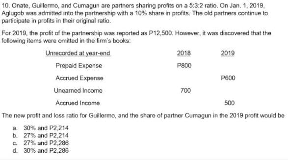 10. Onate, Guillermo, and Cumagun are partners sharing profits on a 5:3:2 ratio. On Jan. 1, 2019,
Aglugob was admitted into the partnership with a 10% share in profits. The old partners continue to
participate in profits in their original ratio.
For 2019, the profit of the partnership was reported as P12,500. However, it was discovered that the
following items were omitted in the firm's books:
Unrecorded at year-end
2018
2019
Prepaid Expense
P800
Accrued Expense
P600
Unearned Income
700
Accrued Income
500
The new profit and loss ratio for Guillermo, and the share of partner Cumagun in the 2019 profit would be
a. 30% and P2,214
b. 27% and P2,214
c. 27% and P2,286
d. 30% and P2,286
