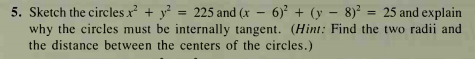 5. Sketch the circles x + y =
why the circles must be internally tangent. (Hint: Find the two radii and
the distance between the centers of the circles.)
225 and (x - 6) + (y – 8)² = 25 and explain
