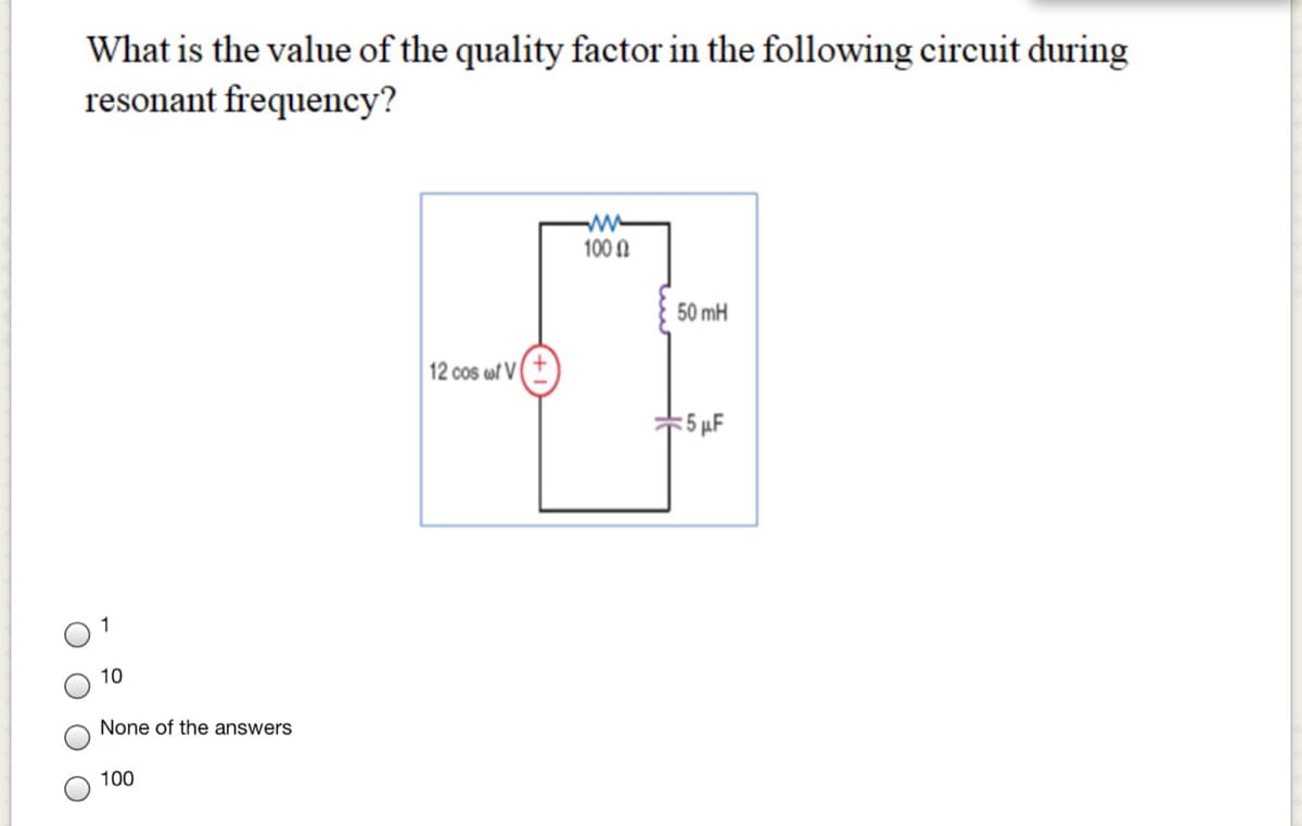 What is the value of the quality factor in the following circuit during
resonant frequency?
100 N
50 mH
12 cos wf V
= 5 µF
10
None of the answers
100
O O O
