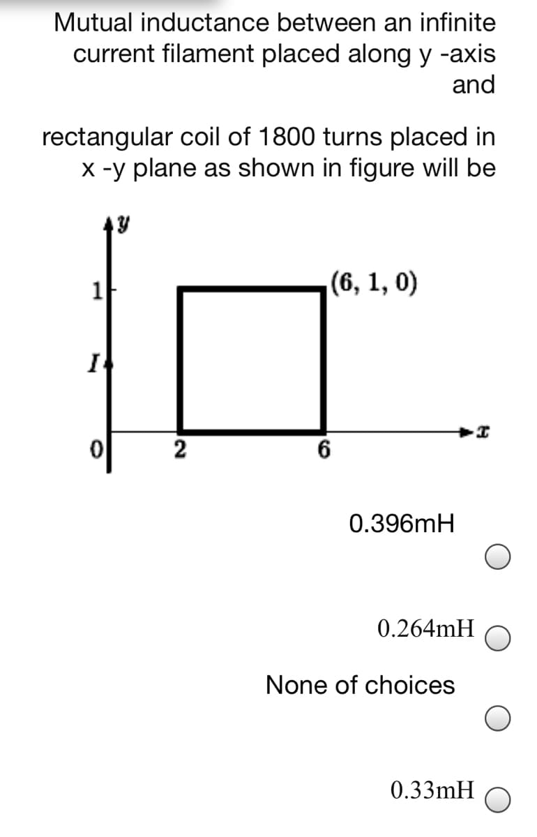 Mutual inductance between an infinite
current filament placed along y -axis
and
rectangular coil of 1800 turns placed in
X -y plane as shown in figure will be
(6, 1, 0)
I
2
0.396mH
0.264mH
None of choices
0.33mH
