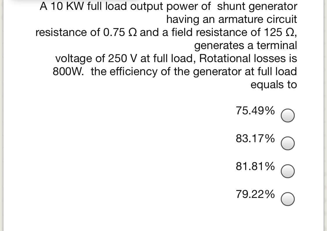 A 10 KW full load output power of shunt generator
having an armature circuit
resistance of 0.75 Q and a field resistance of 125 2,
generates a terminal
voltage of 250 V at full load, Rotational losses is
800W. the efficiency of the generator at full load
equals to
75.49%
83.17%
81.81%
79.22%
