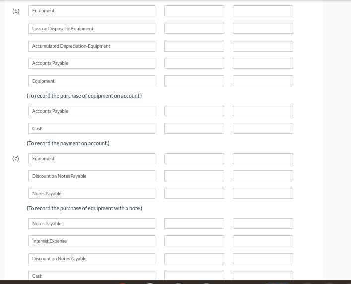 (b)
(c)
Equipment
Loss on Disposal of Equipment
Accumulated Depreciation-Equipment
Accounts Payable
Equipment
(To record the purchase of equipment on account.)
Accounts Payable
Cash
(To record the payment on account.)
Equipment
Discount on Notes Payable
Notes Payable
(To record the purchase of equipment with a note.)
Notes Payable
Interest Expense
Discount on Notes Payable
Cash
1000
]]]]]] [[