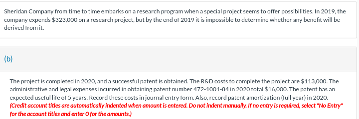 Sheridan Company from time to time embarks on a research program when a special project seems to offer possibilities. In 2019, the
company expends $323,000 on a research project, but by the end of 2019 it is impossible to determine whether any benefit will be
derived from it.
(b)
The project is completed in 2020, and a successful patent is obtained. The R&D costs to complete the project are $113,000. The
administrative and legal expenses incurred in obtaining patent number 472-1001-84 in 2020 total $16,000. The patent has an
expected useful life of 5 years. Record these costs in journal entry form. Also, record patent amortization (full year) in 2020.
(Credit account titles are automatically indented when amount is entered. Do not indent manually. If no entry is required, select "No Entry"
for the account titles and enter O for the amounts.)