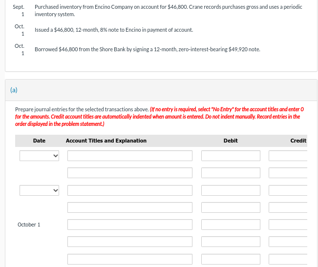 Sept.
1
Oct.
1
Oct.
1
(a)
Purchased inventory from Encino Company on account for $46,800. Crane records purchases gross and uses a periodic
inventory system.
Issued a $46,800, 12-month, 8% note to Encino in payment of account.
Borrowed $46,800 from the Shore Bank by signing a 12-month, zero-interest-bearing $49,920 note.
Prepare journal entries for the selected transactions above. (If no entry is required, select "No Entry" for the account titles and enter O
for the amounts. Credit account titles are automatically indented when amount is entered. Do not indent manually. Record entries in the
order displayed in the problem statement.)
Date
October 1
Account Titles and Explanation
Debit
T
Credit