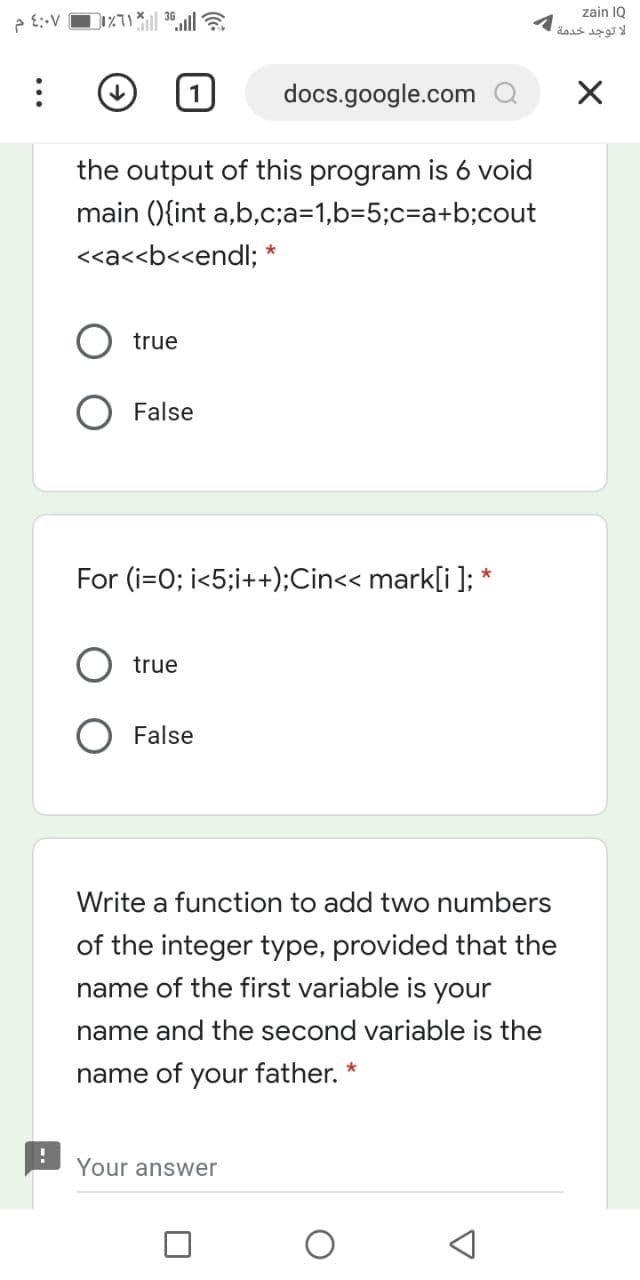 zain IQ
لا توجد خدمة
docs.google.com Q
the output of this program is 6 void
main (){int a,b,c;a=1,b=5;c%=Da+b;cout
<<a<<b<<endl; *
true
False
For (i=0; i<5;i++);Cin<< mark[i ]; *
true
O False
Write a function to add two numbers
of the integer type, provided that the
name of the first variable is your
name and the second variable is the
name of your father.
Your answer
