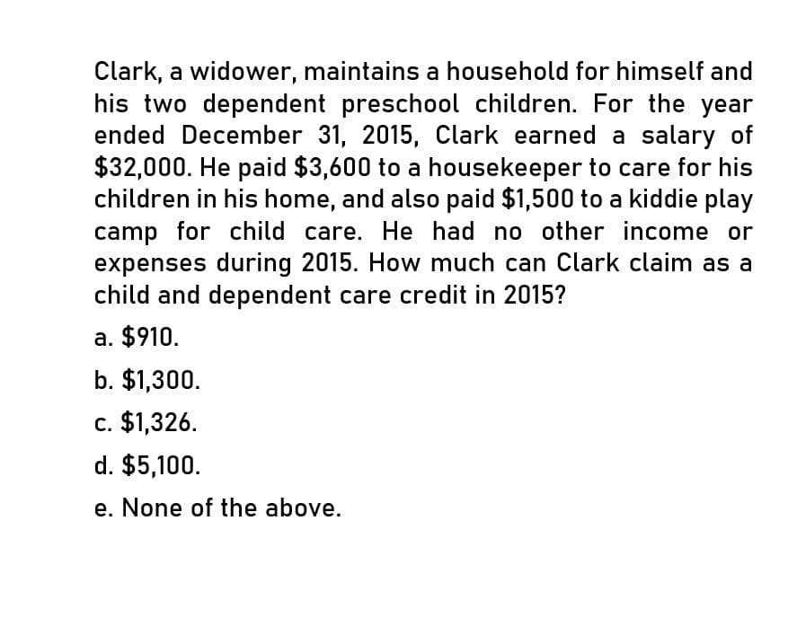 Clark, a widower, maintains a household for himself and
his two dependent preschool children. For the year
ended December 31, 2015, Clark earned a salary of
$32,000. He paid $3,600 to a housekeeper to care for his
children in his home, and also paid $1,500 to a kiddie play
camp for child care. He had no other income or
expenses during 2015. How much can Clark claim as a
child and dependent care credit in 2015?
a. $910.
b. $1,300.
c. $1,326.
d. $5,100.
e. None of the above.