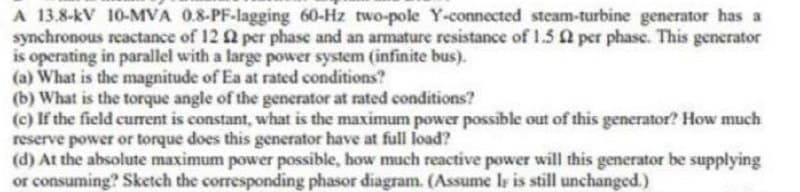 A 13.8-kV 10-MVA 0.8-PF-lagging 60-Hz two-pole Y-connected steam-turbine generator has a
synchronous reactance of 12 2 per phase and an armature resistance of 1.5 per phase. This generator
is operating in parallel with a large power system (infinite bus).
(a) What is the magnitude of Ea at rated conditions?
(b) What is the torque angle of the generator at rated conditions?
(c) If the field current is constant, what is the maximum power possible out of this generator? How much
reserve power or torque does this generator have at full load?
(d) At the absolute maximum power possible, how much reactive power will this generator be supplying
or consuming? Sketch the corresponding phasor diagram. (Assume Iy is still unchanged.)
