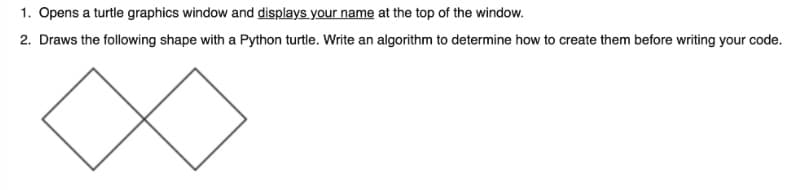 1. Opens a turtle graphics window and displays your name at the top of the window.
2. Draws the following shape with a Python turtle. Write an algorithm to determine how to create them before writing your code.