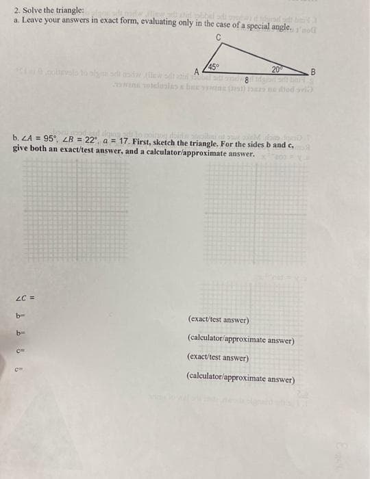 2. Solve the triangle:
a. Leave your answers in exact form, evaluating only in the case of a special angle.no
C
LC =
2 1 6 8 6
nottevalo to alguns and
wood and digung
de
inog dojde.
<thitə demi
b. LA = 95°, LB = 22° a = 17. First, sketch the triangle. For the sides b and c.
give both an exact/test answer, and a calculator/approximate answer.
200
b
stati
wens votlusia bux
45°
20⁰
B
ball ads and w8d digit
(199) na ne od ovi
(exact/test answer)
(calculator/approximate answer)
(exact/test answer)
(calculator/approximate answer)