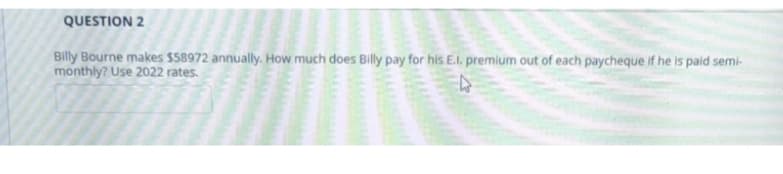 QUESTION 2
Billy Bourne makes $58972 annually. How much does Billy pay for his E.l. premium out of each paycheque if he is paid semi-
monthly? Use 2022 rates.
4