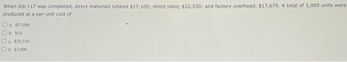 When Job 117 was completed, direct materials totaled $17,100; direct labor, $22,230; and factory overhead, $17,670. A total of 3,000 units were
produced at a per-unit cost of
O $57,000
O b. $19
O $39,330
Od $3,000