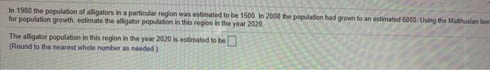 In 1980 the population of alligators in a particular region was estimated to be 1500. In 2008 the population had grown to an estimated 6000. Using the Malthusian law
for population growth, estimate the alligator population in this region in the year 2020.
The alligator population in this region in the year 2020 is estimated to be
(Round to the nearest whole number as needed.)