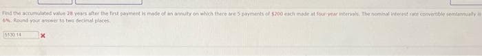 Find the accumulated value 28 years after the first payment is made of an annuity on which there are 5 payments of $200 each made at four year intervals. The nominal interest rate convertible semiannually is
6% Round your answer to two decimal places.
5130 14