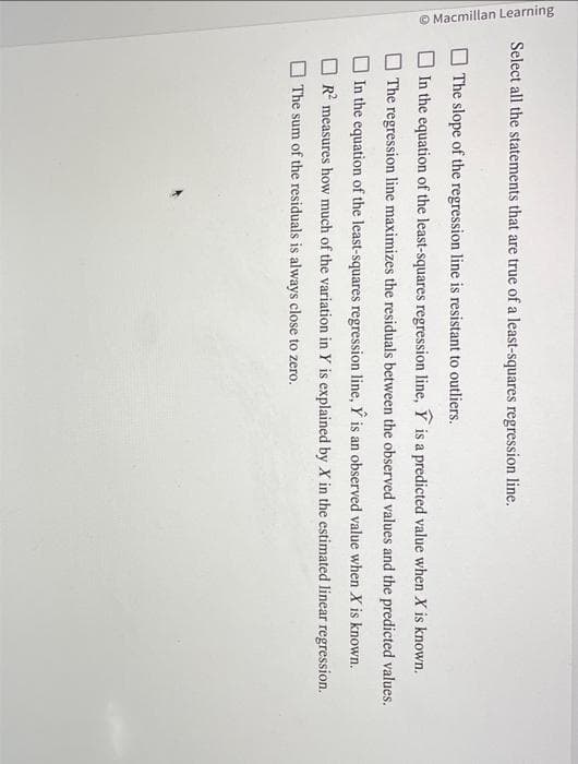 Macmillan Learning
Select all the statements that are true of a least-squares regression line.
The
slope of the regression line is resistant to outliers.
In the equation of the least-squares regression line, Y is a predicted value when X is known.
The regression line maximizes the residuals between the observed values and the predicted values.
In the equation of the least-squares regression line, Ŷ is an observed value when X is known.
R² measures how much of the variation in Y is explained by X in the estimated linear regression.
The sum of the residuals is always close to zero.