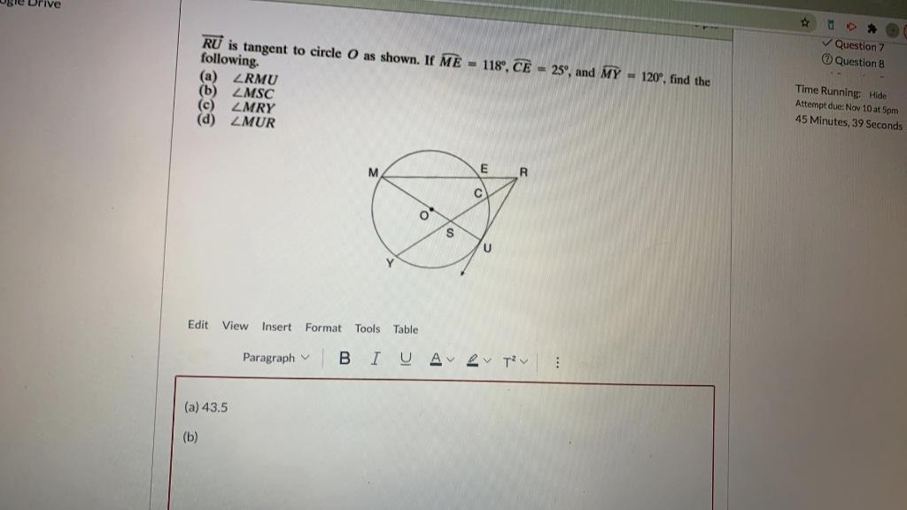 Ogle Drive
RU is tangent to circle O as shown. If ME= 118°, CE = 25°, and MY = 120°, find the
following.
(a) LRMU
LMSC
(b)
(c) LMRY
(d) LMUR
M
Edit View Insert Format Tools Table
Paragraph v
(a) 43.5
(b)
O
S
E
C
U
R
BIUA 2 T²
⠀
☆
M
*
✓Question 7
Question 8
Time Running: Hide
Attempt due: Nov 10 at 5pm.
45 Minutes, 39 Seconds