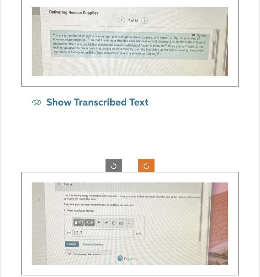 Delivering Rescue Supplies
Review
You are a member of an alpine rescue team and must get a box of supplies, with mass 2.40 kg, up an incline of
constant slope angle 30.0 so that it reaches a stranded skier who is a vertical distance 3.40 m above the bottom of
the incline. There is some friction present; the kinetic coefficient of friction is 6.00x10-2. Since you can't walk up the
incline, you give the box a push that gives it an initial velocity; then the box slides up the incline, slowing down under
the forces of friction and gravity. Take acceleration due to gravity to be 9.01 m/s².
Show Transcribed Text
Part A
Use the work-energy theorem to calculate the minimum speed u that you must give the box at the bottom of the incline
so that it will reach the skier.
Express your answer numerically, in meters per second.
View Available Hint(s)
VA
7 of 15
12.7
Submit Previous Answers
Innant. Tu Ansin
C?
m/s
Pearson