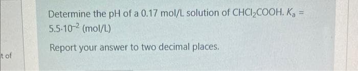 t of
Determine the pH of a 0.17 mol/L solution of CHCI₂COOH. K₂ =
5.5-10-2 (mol/L)
Report your answer to two decimal places.