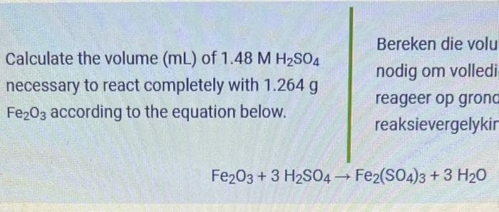 Calculate the volume (mL) of 1.48 M H₂SO4
necessary to react completely with 1.264 g
Fe2O3 according to the equation below.
Bereken die volu
nodig om volledi
reageer op grond
reaksievergelykir
Fe2O3 + 3 H2SO4 → Fe2(SO4)3 + 3 H₂O