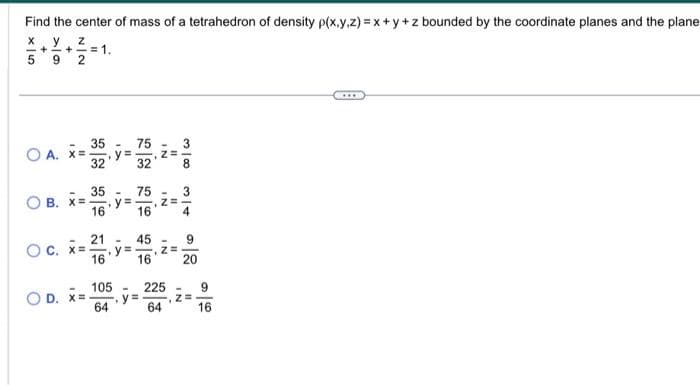 Find the center of mass of a tetrahedron of density p(x,y,z) = x+y+z bounded by the coordinate planes and the plane
X y
Z
+=+= 1
5
9 2
OA.
IX
=
35
32
35
16
12
75
32
105
64
75
16
21 - 45
O c. x=. .y=
16
3
OB. X= .y= Z=
4
16
IN
-
O D. X= -.y=
"I
, Z=
225
64
3180
9
20
-
, Z=
9
16
…..