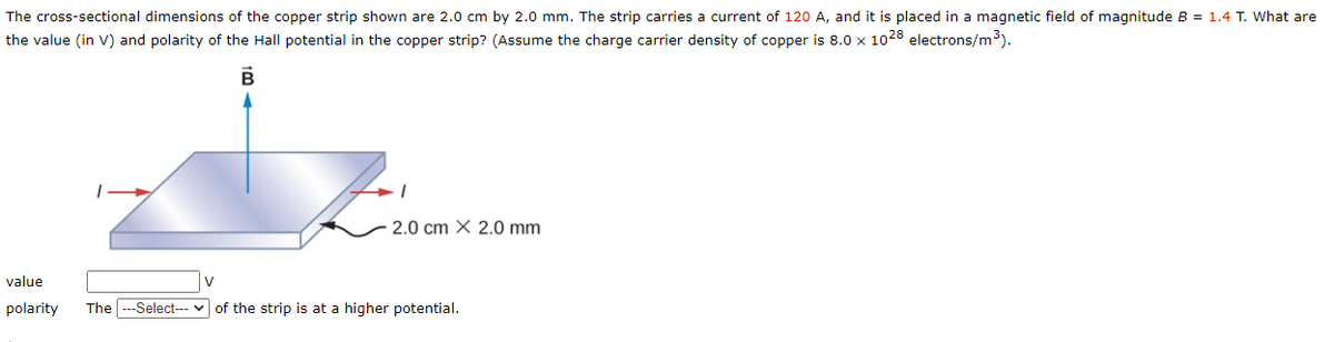 The cross-sectional dimensions of the copper strip shown are 2.0 cm by 2.0 mm. The strip carries a current of 120 A, and it is placed in a magnetic field of magnitude B = 1.4 T. What are
the value (in V) and polarity of the Hall potential in the copper strip? (Assume the charge carrier density of copper is 8.0 x 1028 electrons/m³).
B
2.0 cm X 2.0 mm
value
polarity The ---Select--- of the strip is at a higher potential.