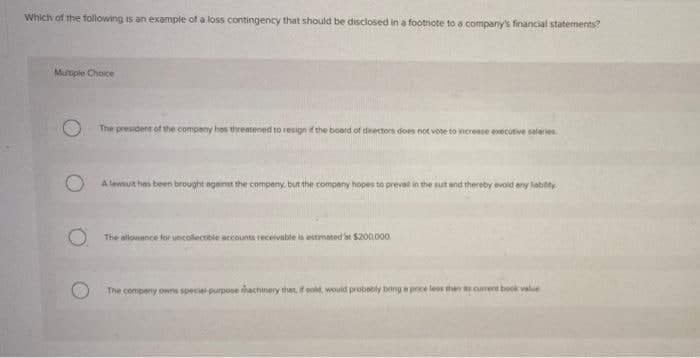 Which of the following is an example of a loss contingency that should be disclosed in a footnote to a company's financial staternents?
Multiple Choice
The president of the company hos threatened to resign if the boord of drectors does not vote to mcreese executive saleries
A lewsut hes been brought eganst the compeny, but the company hopes to preval in the sut and thereby evoid any liabity.
The allowance for uncollectible eccounts receivable is estimated bt $200000
The compeny owns speciel purpose machinery that, f sold, would probobly bing e price les than cument book value
