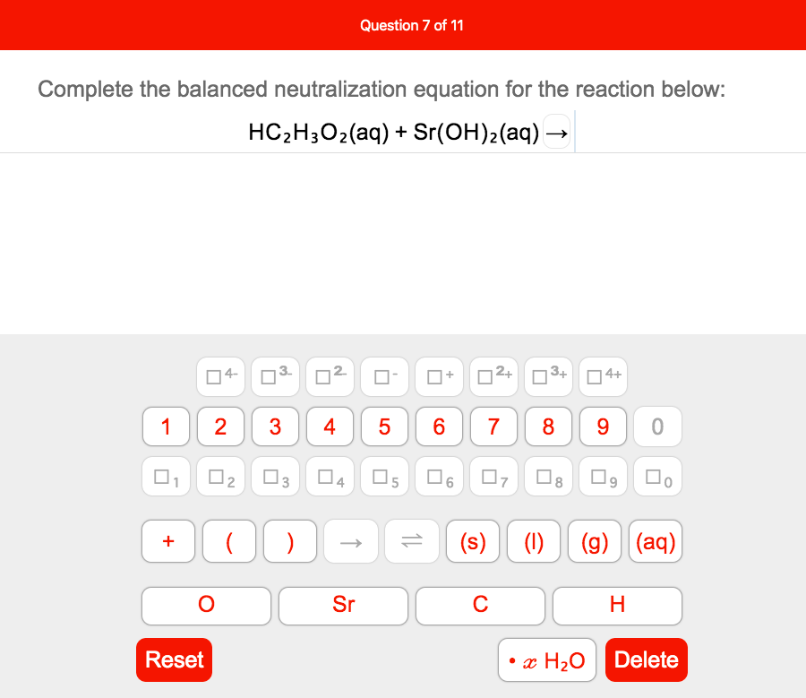 Question 7 of 11
Complete the balanced neutralization equation for the reaction below:
HC-H,02(aq) + Sr(ОH)2(аq) —
D2+
3+
4+
O4-
2
8 9
1
5
6.
7
04 O5 O6 0, 08 O9 D.
(s) (1)
(g) (aq)
+
Sr
C
Reset
• x H2O
Delete
2.
4.
3.
3.
2.
