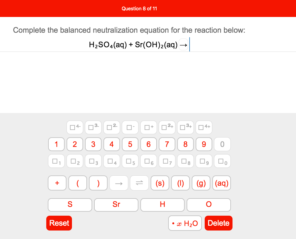 Question 8 of 11
Complete the balanced neutralization equation for the reaction below:
H2SO4(aq) + Sr(OH)2(aq) -
04-
O+
n2+
O3+
O4+
1
2
3
6.
7
8
9.
1
O2
O3
O4
O5
17
8
)
(s)
(1)
(g) (aq)
+
S
Sr
Reset
• x H2O
Delete
5
