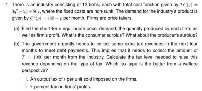 1. There is an industry consisting of 12 firms, each with total cost function given by TC(q)
3q² - 2q +867, where the fixed costs are non-sunk. The demand for the industry's product is
given by Q¹ (p) = 448 - p per month. Firms are price takers.
(a) Find the short-term equilibrium price, demand, the quantity produced by each firm, as
well as firm's profit. What is the consumer surplus? What about the producer's surplus?
(b) The government urgently needs to collect some extra tax revenues in the next four
months to meet debt payments. This implies that it needs to collect the amount of
T = 1000 per month from the industry. Calculate the tax level needed to raise this
revenue depending on the type of tax. Which tax type is the better from a welfare
perspective?
i. An output tax of t per unit sold imposed on the firms.
ii. 7-percent tax on firms' profits.