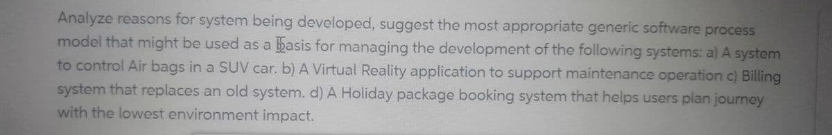 Analyze reasons for system being developed, suggest the most appropriate generic software process
model that might be used as a basis for managing the development of the following systems: a) A system
to control Air bags in a SUV car. b) A Virtual Reality application to support maintenance operation c) Billing
system that replaces an old system. d) A Holiday package booking system that helps users plan journey
with the lowest environment impact.