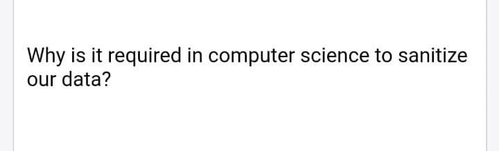 Why is it required in computer science to sanitize
our data?