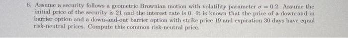 6. Assume a security follows a geometric Brownian motion with volatility parameter = 0.2. Assume the
initial price of the security is 21 and the interest rate is 0. It is known that the price of a down-and-in
barrier option and a down-and-out barrier option with strike price 19 and expiration 30 days have equal
risk-neutral prices. Compute this common risk-neutral price.