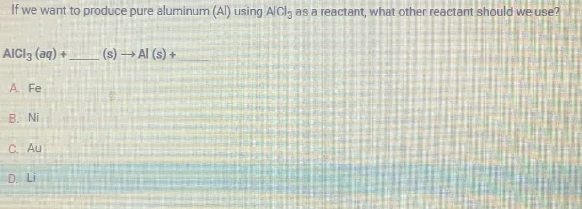 If we want to produce pure aluminum (Al) using AlCl3 as a reactant, what other reactant should we use?
AICI 3 (aq) +
A. Fe
B. Ni
C. Au
D. Li
(s) →→→ Al (s) +