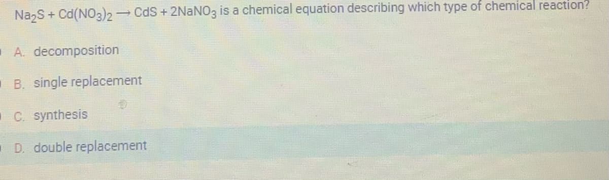 Na₂S + Cd (NO3)2 → CdS + 2NaNO3 is a chemical equation describing which type of chemical reaction?
A. decomposition
B. single replacement
C. synthesis
D. double replacement