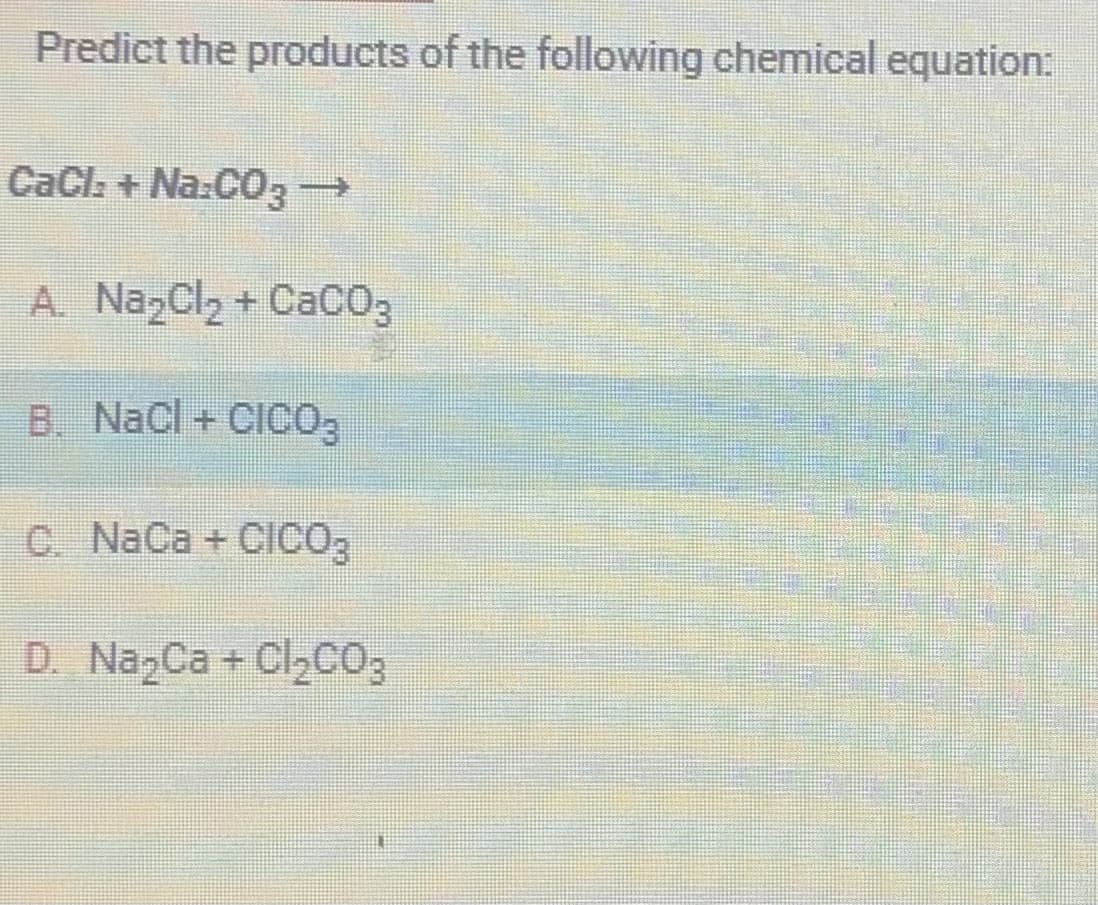 Predict the products of the following chemical equation:
CaCl:+Na:CO3 →
A. Na₂Cl₂ +CaCO3
B. NaCl + CICO3
C. NaCa + CICO3
D. Na₂Ca + Cl₂CO3