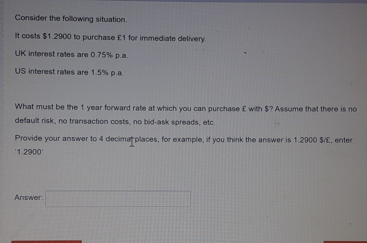 Consider the following situation.
It costs $1.2900 to purchase £1 for immediate delivery.
UK interest rates are 0.75% p.a.
US interest rates are 1.5% p.a.
What must be the 1 year forward rate at which you can purchase £ with $? Assume that there is no
default risk, no transaction costs, no bid-ask spreads, etc.
Provide your answer to 4 decimatplaces, for example, if you think the answer is 1.2900 $/£, enter
'1.2900'
Answer:
