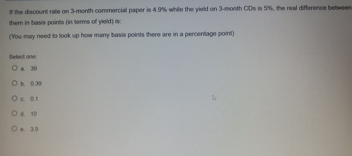 If the discount rate on 3-month commercial paper is 4.9% while the yield on 3-month CDs is 5%, the real difference between
them in basis points (in terms of yield) is:
(You may need to look up how many basis points there are in a percentage point)
Select one:
a.
39
O b. 0.39
O c. 0.1
O d. 10
O e. 3.9
