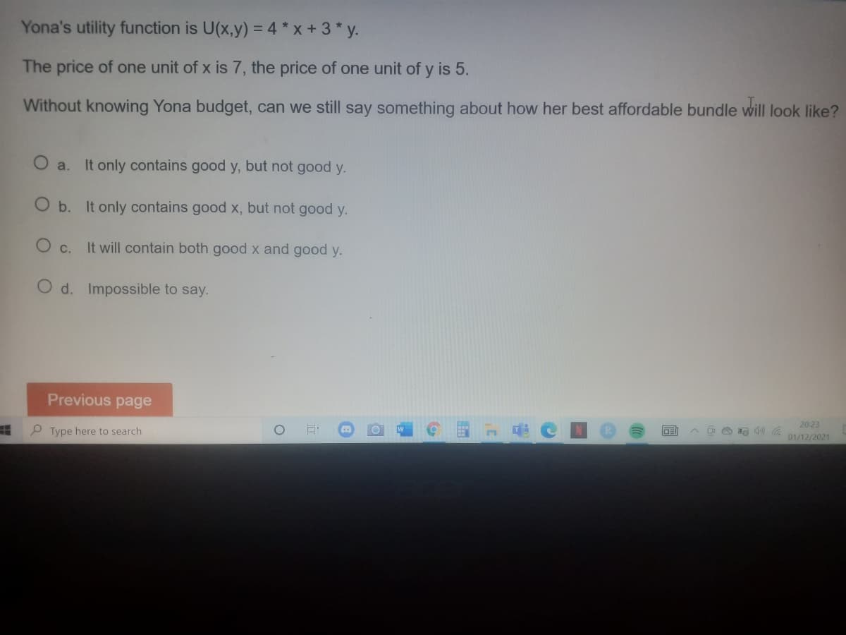 Yona's utility function is U(x,y) = 4 * x + 3 * y.
The price of one unit of x is 7, the price of one unit of y is 5.
Without knowing Yona budget, can we still say something about how her best affordable bundle will look like?
O a.
It only contains good y, but not good y.
O b. It only contains good x, but not good y.
O c.
It will contain both good x and good y.
O d. Impossible to say.
Previous page
20:23
P Type here to search
01/12/2021
