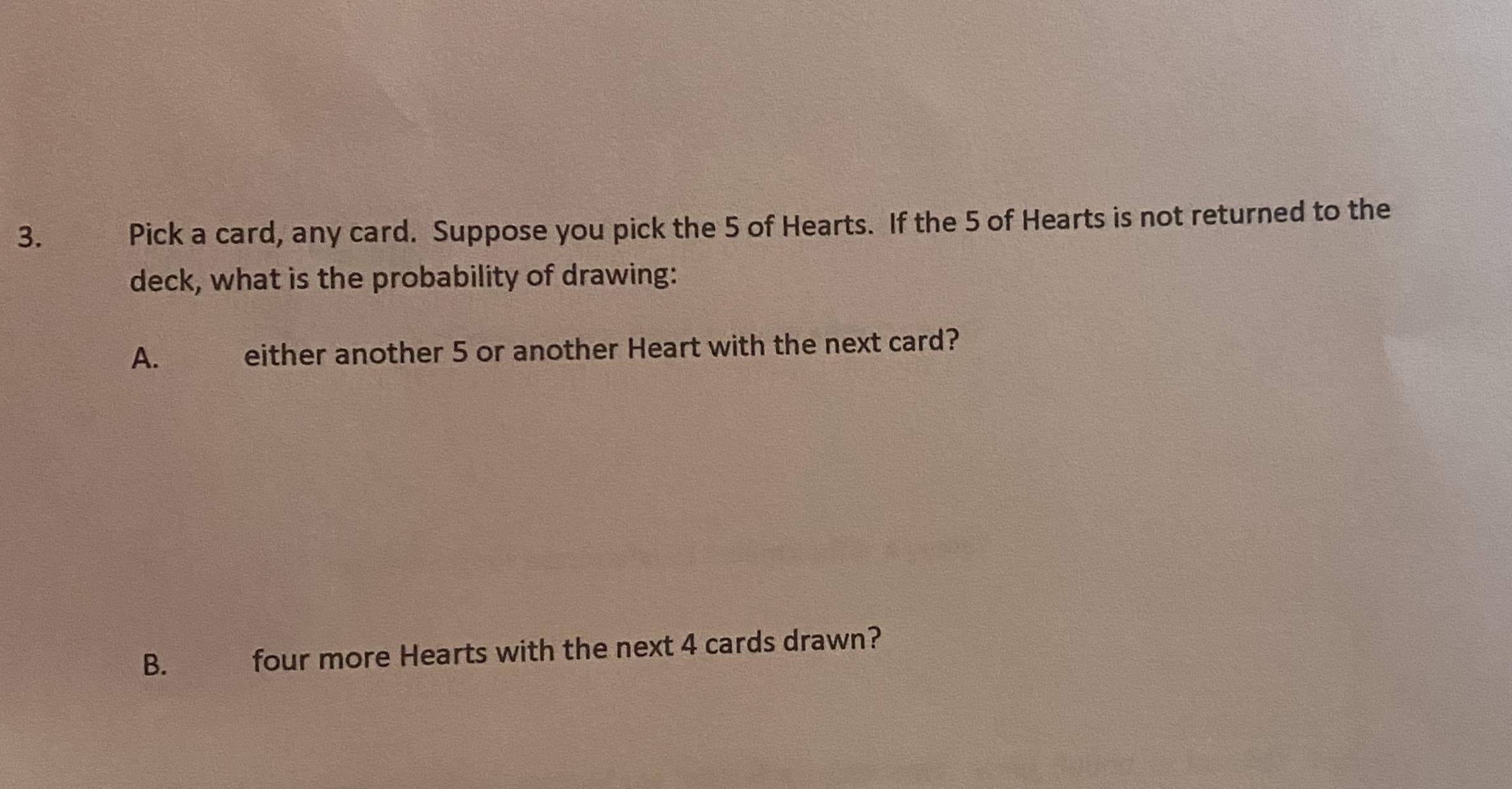 Pick a card, any card. Suppose you pick the 5 of Hearts. If the 5 of Hearts is not returned to the
deck, what is the probability of drawing:
А.
either another 5 or another Heart with the next card?
four more Hearts with the next 4 cards drawn?
B.
