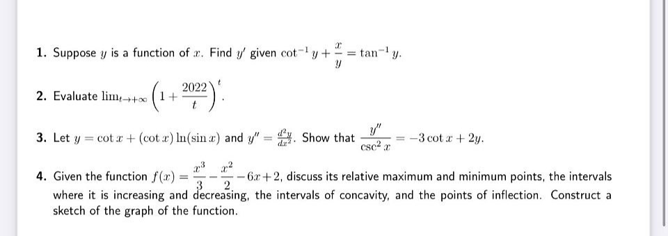 1. Suppose y is a function of r. Find y' given cot-y+
tan-y.
2022
2. Evaluate lim,++ (1+
t
y"
csc? a
3. Let y = cot r + (cot ) In(sin a) and y" . Show that
-3 cot r+ 2y.
%3D
da?
4. Given the function f(r):
where it is increasing and decreasing, the intervals of concavity, and the points of inflection. Construct a
- 6.r+2, discuss its relative maximum and minimum points, the intervals
%3D
3
2.
sketch of the graph of the function.
