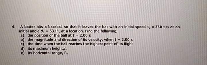 4. A batter hits a baseball so that it leaves the bat with an initial speed v, = 37.0 m/s at an
initial angle 0, = 53.1", at a location. Find the following,
a) the position of the ball at t = 2.00 s
b) the magnitude and direction of its velocity, when t = 2.00 s
c) the time when the ball reaches the highest point of its flight
d) its maximum helght, h
e) Its horizontal range, R.
%3D
