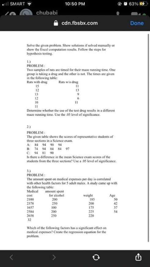 il SMART
10:50 PM
63%
chubabi
cdn.fbsbx.com
Done
Solve the given problem. Show solutions if solvod manually or
show the Excel computation results. Folow the steps for
hypothesis testing.
1)
PROBLEM:
Two samples of rats are timed for their maze nanning time. One
group is taking a drug and the other is not. The times are given
in the following table:
Rats with drug
15
12
13
12
10
Rats w/o dinag
13
6.
Determine whether the use of the test drug results in a different
maze running time. Use the 05 level of significance.
2.)
PROBLEM:
The given table shows the scores of representative students of
three secetions in a Science exam.
A: 84 94 90 94
B: 74 94 84 84 97
C: 94 8I 90
Is there a difference in the mean Science exam scores of the
students from the thre sections? Use a 05 level of significance.
3)
PROBLEM:
The amount spent on medical expenses per day is correlated
with other health factors for 5 adult males. A study came up with
the following table:
Medical
amount spent
for alcohol
200
weight
185
Age
cost
2100
2378
1687
250
100
200
175
2584
200
225
2638
32
250
220
Which of the following factors has a significant effect on
medical expenses? Crcate the regression equation for the
problem.
山
