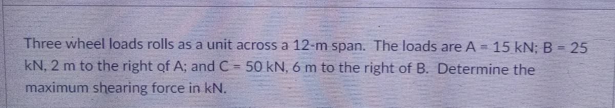 Three wheel loads rolls as a unit across a 12-m span. The loads are A= 15 kN; B= 25
kN, 2 m to the right of A, and C - 50 kN, 6m to the right of B. Determine the
maximum shearing force in kN.
